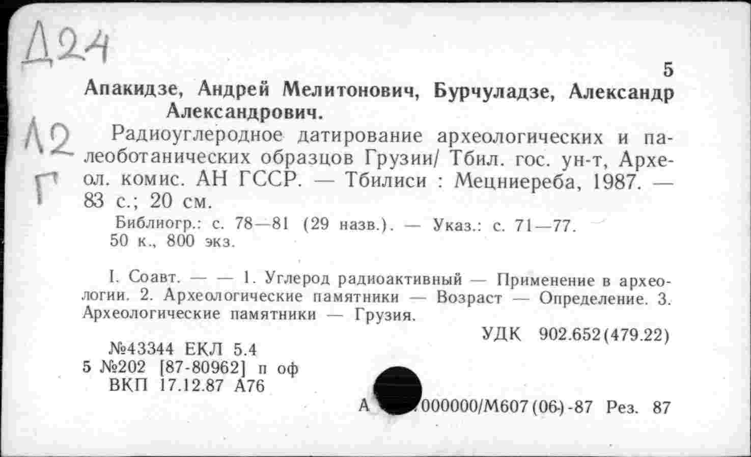 ﻿
5 Апакидзе, Андрей Мелитонович, Бурчуладзе, Александр Александрович.
ДО Радиоуглеродное датирование археологических и па-леоботанических образцов Грузии/ Тбил. гос. ун-т, Архе-Гол. комис. АН ГССР. — Тбилиси : Мецниереба, 1987. — 83 с.; 20 см.
Библиогр.: с. 78—81 (29 назв.). — Указ.: с. 71—77.
50 к., 800 экз.
1. Соавт. — — 1. Углерод радиоактивный — Применение в археологии. 2. Археологические памятники — Возраст — Определение. 3. Археологические памятники — Грузия.
УДК 902.652(479.22)
№43344 ЕКЛ 5.4
5 №202 [87-80962] п оф ВКП 17.12.87 А76
А^РГ000000/М607(06-)-87 Рез. 87